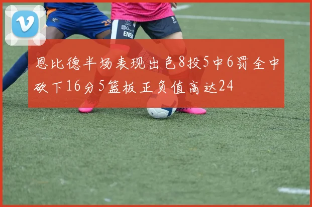 恩比德半场表现出色8投5中6罚全中砍下16分5篮板正负值高达24