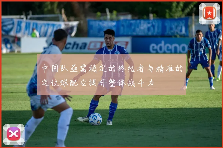 中国队亟需稳定的终结者与精准的定位球配合提升整体战斗力