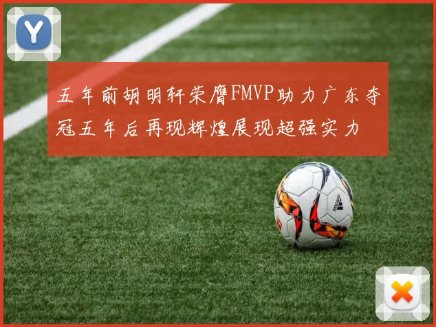 五年前胡明轩荣膺FMVP助力广东夺冠五年后再现辉煌展现超强实力