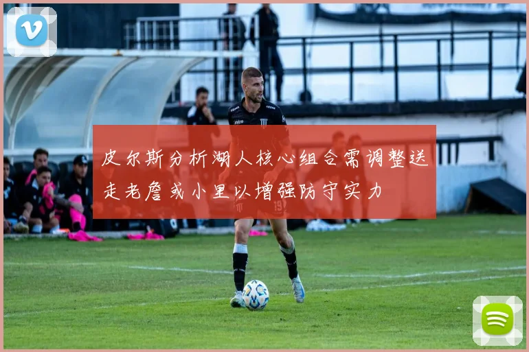 皮尔斯分析湖人核心组合需调整送走老詹或小里以增强防守实力