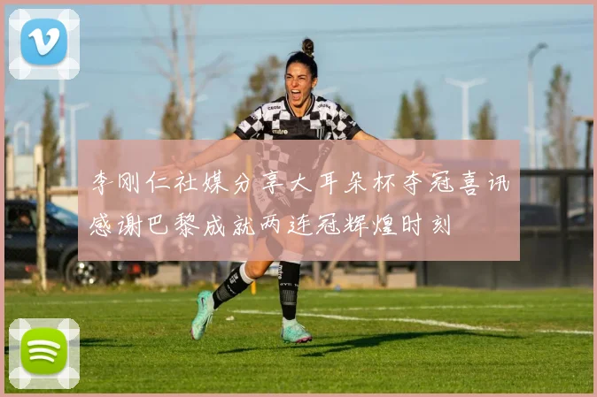 李刚仁社媒分享大耳朵杯夺冠喜讯感谢巴黎成就两连冠辉煌时刻
