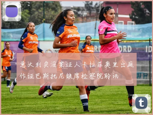 意大利卖淫案证人卡拉菲奥里出庭作证巴斯托尼缺席检察院聆讯