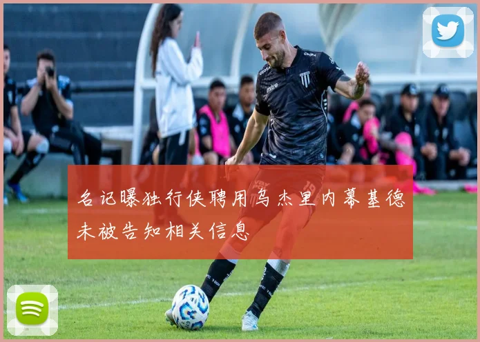 名记曝独行侠聘用乌杰里内幕基德未被告知相关信息