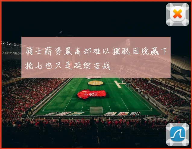 骑士薪资最高却难以摆脱困境赢下抢七也只是延续苦战