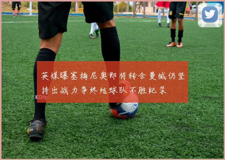 英媒曝塞梅尼奥即将转会曼城仍坚持出战力争终结球队不胜纪录