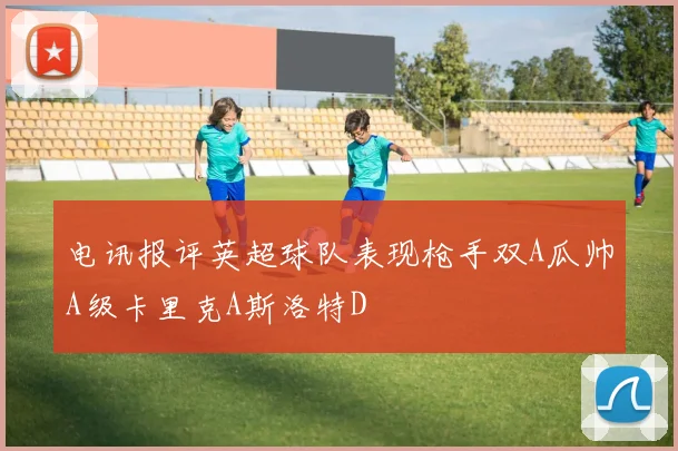 电讯报评英超球队表现枪手双A瓜帅A级卡里克A斯洛特D