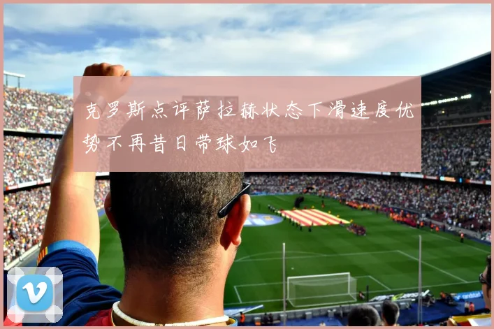 克罗斯点评萨拉赫状态下滑速度优势不再昔日带球如飞