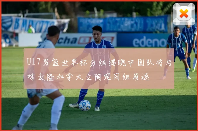 U17男篮世界杯分组揭晓中国队将与喀麦隆加拿大立陶宛同组角逐