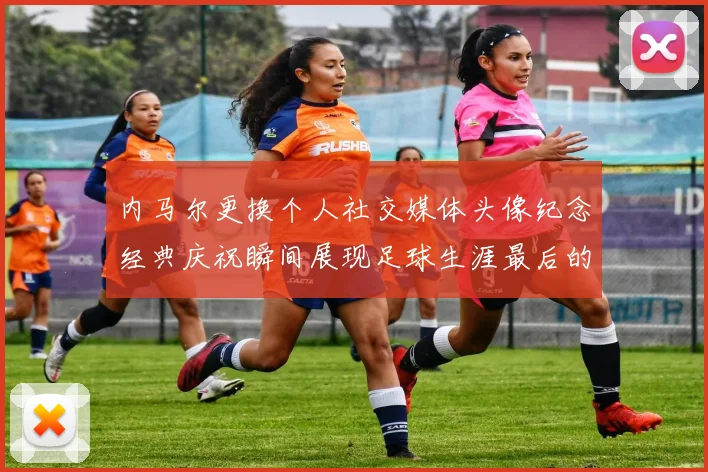 内马尔更换个人社交媒体头像纪念经典庆祝瞬间展现足球生涯最后的辉煌时刻