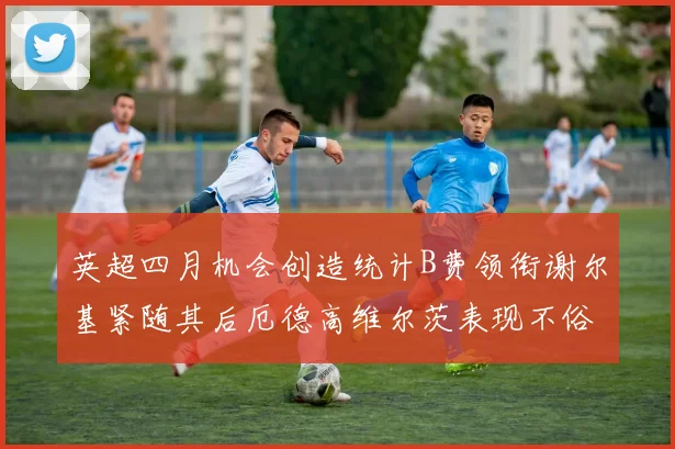 英超四月机会创造统计B费领衔谢尔基紧随其后厄德高维尔茨表现不俗
