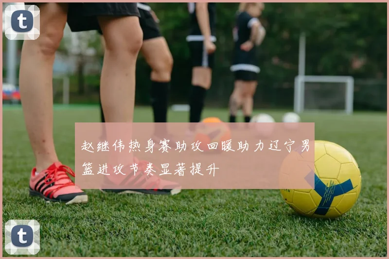 赵继伟热身赛助攻回暖助力辽宁男篮进攻节奏显著提升