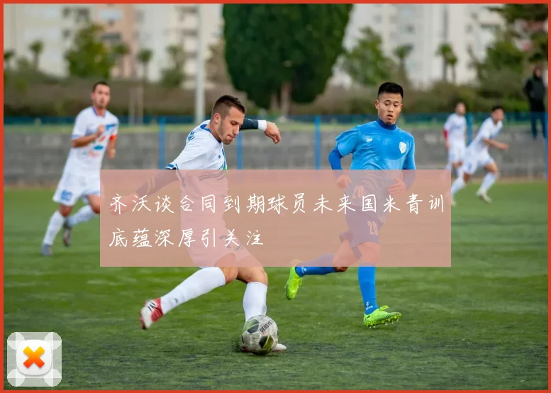 齐沃谈合同到期球员未来国米青训底蕴深厚引关注