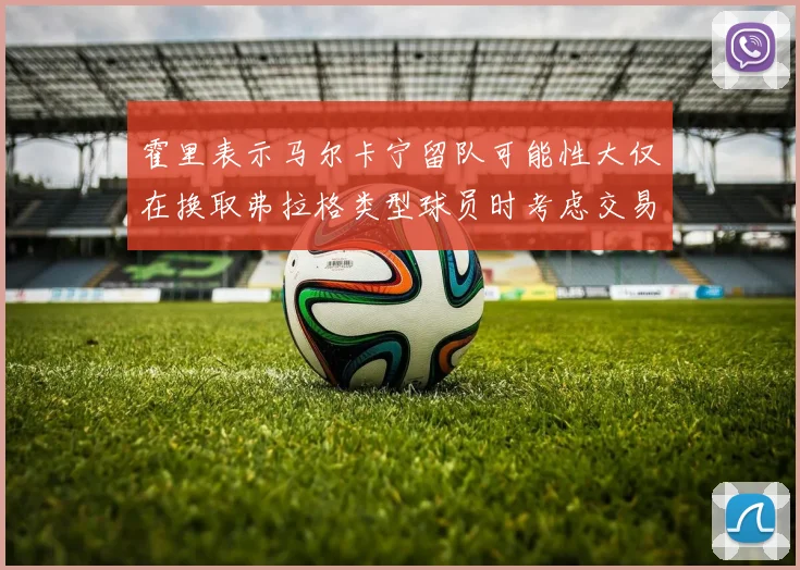 霍里表示马尔卡宁留队可能性大仅在换取弗拉格类型球员时考虑交易