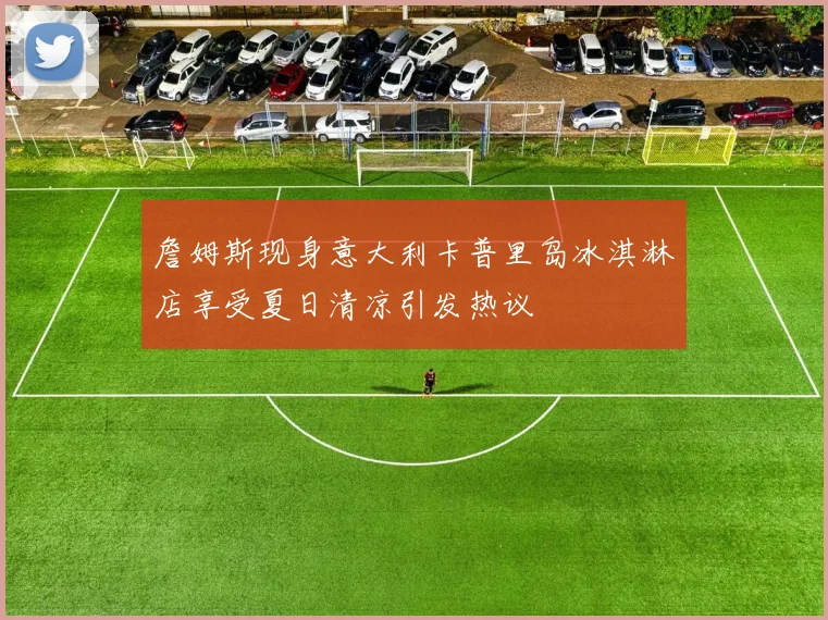 詹姆斯现身意大利卡普里岛冰淇淋店享受夏日清凉引发热议