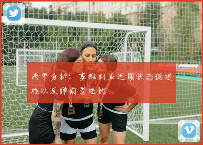 西甲分析：塞维利亚近期状态低迷难以反弹前景堪忧