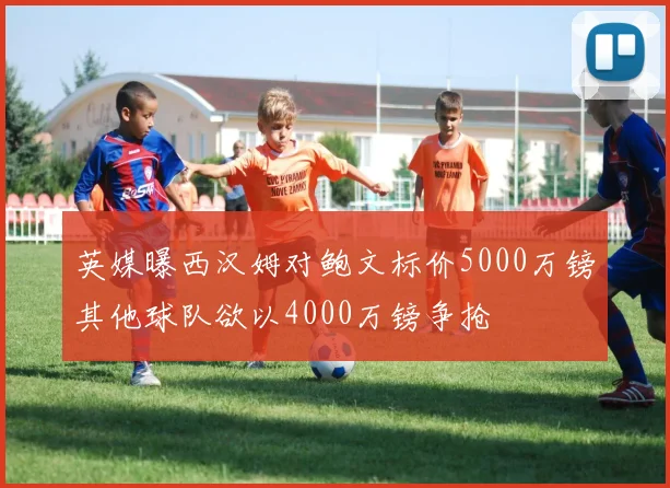 英媒曝西汉姆对鲍文标价5000万镑其他球队欲以4000万镑争抢