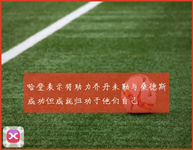 哈登表示将助力乔丹米勒与桑德斯成功但成就归功于他们自己