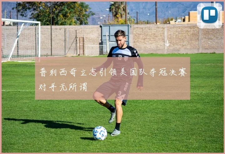 普利西奇立志引领美国队夺冠决赛对手无所谓