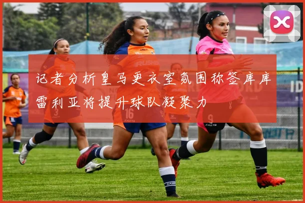 记者分析皇马更衣室氛围称签库库雷利亚将提升球队凝聚力