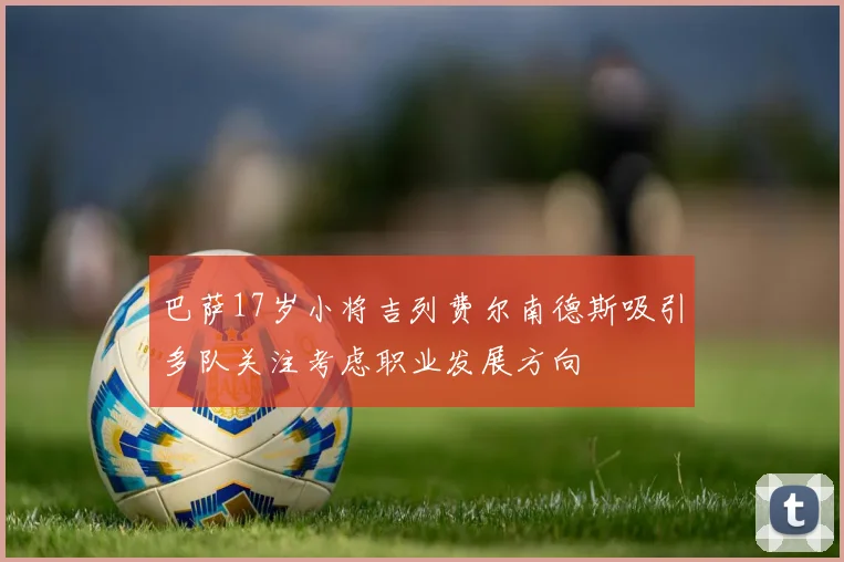 巴萨17岁小将吉列费尔南德斯吸引多队关注考虑职业发展方向