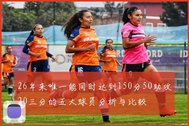 26年来唯一能同时达到150分50助攻20三分的五大球员分析与比较