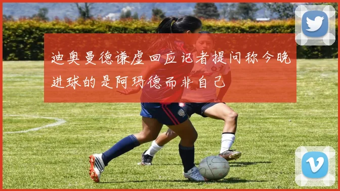 迪奥曼德谦虚回应记者提问称今晚进球的是阿玛德而非自己